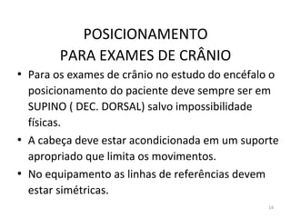 14
POSICIONAMENTO
PARA EXAMES DE CRÂNIO
• Para os exames de crânio no estudo do encéfalo o
posicionamento do paciente deve sempre ser em
SUPINO ( DEC. DORSAL) salvo impossibilidade
físicas.
• A cabeça deve estar acondicionada em um suporte
apropriado que limita os movimentos.
• No equipamento as linhas de referências devem
estar simétricas.
 
