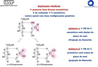 Açúcares cíclicos
 possuem duas formas anoméricas;
C da carbonila  C anomérico;
- centro quiral com duas configurações possíveis
Anômero β  OH do C
anomérico está acima do
plano do anel
(projeção de Haworth)
Anômero α  OH do C
anomérico está abaixo do
plano do anel
(Projeção de Haworth)
 