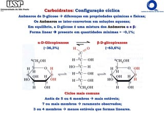 Ciclos mais comuns
Anéis de 5 ou 6 membros  mais estáveis;
7 ou mais membros  raramente observados;
3 ou 4 membros  menos estáveis que formas lineares.
Carboidratos: Configuração cíclica
Anômeros de D-glicose  diferenças em propriedades químicas e físicas;
Os Anômeros se inter-convertem em soluções aquosas;
Em equilíbrio, a D-glicose é uma mistura dos Anômeros α e β:
Forma linear  presente em quantidades mínimas = ~0,1%;
α-D-Glicopiranose β-D-glicopiranose
(~36,3%) (~63,6%)
 