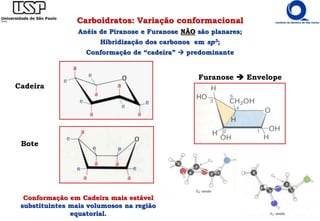 Carboidratos: Variação conformacional
Anéis de Piranose e Furanose NÃO são planares;
Hibridização dos carbonos em sp3;
Conformação de “cadeira”  predominante
Cadeira
Bote
Conformação em Cadeira mais estável
substituintes mais volumosos na região
equatorial.
Furanose  Envelope
 