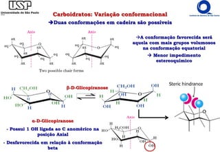A conformação favorecida será
aquela com mais grupos volumosos
na conformação equatorial
 Menor impedimento
estereoquímico
Carboidratos: Variação conformacional
Duas conformações em cadeira são possíveis
β-D-Glicopiranose
α-D-Glicopiranose
- Possui 1 OH ligada ao C anomérico na
posição Axial
- Desfavorecida em relação à conformação
beta
 