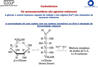 Carboidratos
Os monossacarídeos são agentes redutores
A glicose e outros açúcares capazes de reduzir o íon cúprico (Cu2+) são chamados de
açucares redutores
A extremidades de uma cadeia com um carbono anomérico na livre é chamada de
Extremidade redutora
 