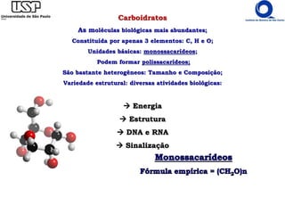Carboidratos
As moléculas biológicas mais abundantes;
Constituída por apenas 3 elementos: C, H e O;
Unidades básicas: monossacarídeos;
Podem formar polissacarídeos;
São bastante heterogêneos: Tamanho e Composição;
Variedade estrutural: diversas atividades biológicas:
 Energia
 Estrutura
 DNA e RNA
 Sinalização
 