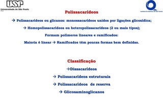 Polissacarídeos
 Polissacarídeos ou glicanos: monossacarídeos unidos por ligações glicosídica;
 Homopolissacarídeos ou heteropolissacarídeos (2 ou mais tipos);
Formam polímeros lineares e ramificados:
Maioria é linear  Ramificados têm poucas formas bem definidas.
Classificação
Dissacarídeos
 Polissacarídeos estruturais
 Polissacarídeos de reserva
 Glicosaminoglicanos
 