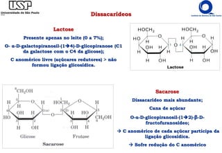 Dissacarídeos
Lactose
Presente apenas no leite (0 a 7%);
O- α-D-galactopiranosil-(14)-D-glicopiranose (C1
da galactose com o C4 da glicose);
C anomérico livre (açúcares redutores) > não
formou ligação glicosídica.
Sacarose
Dissacarídeo mais abundante;
Cana de açúcar
O-α-D-glicopiranosil-(12)-β-D-
fructofuranosídeo;
 C anomérico de cada açúcar participa da
ligação glicosídica.
 Sofre redução do C anomérico
 