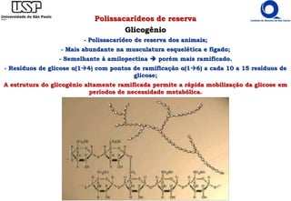 Polissacarídeos de reserva
Glicogênio
- Polissacarídeo de reserva dos animais;
- Mais abundante na musculatura esquelética e fígado;
- Semelhante à amilopectina  porém mais ramificado.
- Resíduos de glicose α(14) com pontos de ramificação α(16) a cada 10 a 15 resíduos de
glicose;
A estrutura do glicogênio altamente ramificada permite a rápida mobilização da glicose em
períodos de necessidade metabólica.
 