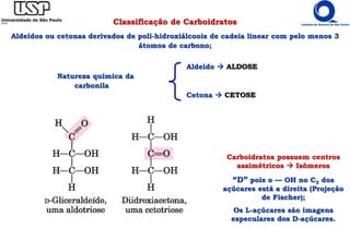 Aldeído  ALDOSE
Natureza química da
carbonila
Cetona  CETOSE
Classificação de Carboidratos
Aldeídos ou cetonas derivados de poli-hidroxiálcoois de cadeia linear com pelo menos 3
átomos de carbono;
Carboidratos possuem centros
assimétricos  Isômeros
“D” pois o — OH no C3 dos
açúcares está a direita (Projeção
de Fischer);
Os L-açúcares são imagens
especulares dos D-açúcares.
 