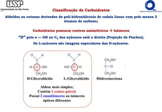 Classificação de Carboidratos
Aldeídos ou cetonas derivados de poli-hidroxiálcoois de cadeia linear com pelo menos 3
átomos de carbono;
Carboidratos possuem centros assimétricos  Isômeros
“D” pois o — OH no C3 dos açúcares está a direita (Projeção de Fischer);
Os L-açúcares são imagens especulares dos D-açúcares.
D-Gliceraldeído L-Gliceraldeído Diidroxiacetona
Aldose mais simples;
Contém 1 centro quiral;
Possui 2 enantiômeros ou isômeros
ópticos diferentes
 
