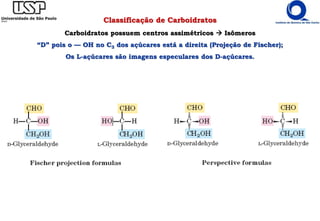 Classificação de Carboidratos
Carboidratos possuem centros assimétricos  Isômeros
“D” pois o — OH no C3 dos açúcares está a direita (Projeção de Fischer);
Os L-açúcares são imagens especulares dos D-açúcares.
 