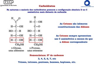 Carboidratos
Na natureza a maioria dos carboidratos possuem a configuração absoluta D no C
assimétrico mais distante da carbonila
Nomenclatura: Nº de carbonos
3, 4, 5, 6, 7, etc
Trioses, tetroses, pentoses, hexoses, heptoses, etc.
As Cetoses são isômeros
constitucionais das Aldoses
As Cetoses sempre apresentam
um C assimétrico a menos do que
a Aldose correspondente
 