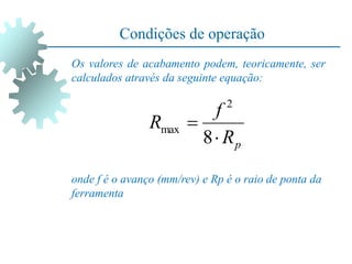 Condições de operação
Os valores de acabamento podem, teoricamente, ser
calculados através da seguinte equação:
onde f é o avanço (mm/rev) e Rp é o raio de ponta da
ferramenta
p
R
f
R


8
2
max
 