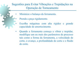 Sugestões para Evitar Vibrações e Trepidações na
Operação de Torneamento
• Minimize o balanço da ferramenta.
• Prenda a peça rigidamente.
• Escolha máquinas com alta rigidez e grande
capacidade de amortecimento.
• Quando a ferramenta começa a vibrar e trepidar,
modifique um ou mais dos parâmetros de processo
tais como a forma da ferramenta, a velocidade de
corte, o avanço, a profundidade de corte e o fluido
de corte.
 