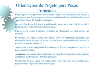 Orientações de Projeto para Peças
Torneadas
• Projetar peças que permitam uma fixação simples em dispositivos de fixação e
posicionamento. Peças longas e esbeltas são difíceis de serem fixadas de modo a
suportar as forças de fixação e usinagem.
• A especificação de tolerância e acabamento deve ser a mais aberta possível,
respeitando os requisitos funcionais da peça.
• Cantos vivos, cones e grandes variações de dimensões na peça devem ser
evitados.
• O blanque, de onde a peça será obtida, deve ter dimensões próximas das
dimensões finais da peça de modo a evitar corte desnecessário de material e
reduzir o tempo de usinagem.
• As peças devem ser projetadas de modo que as ferramentas possam percorrer a
peça sem obstruções.
• As features ou características projetadas na peça devem ser tais que ferramentas
comerciais (padronizadas) possam ser usadas.
• O material da peça deve ser selecionado com base em sua usinabilidade,
respeitando os requisitos funcionais da peça.
 