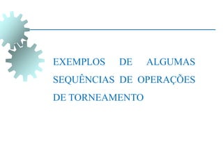 EXEMPLOS DE ALGUMAS
SEQUÊNCIAS DE OPERAÇÕES
DE TORNEAMENTO
 