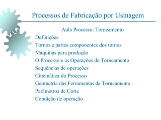 Processos de Fabricação por Usinagem
Aula Processo: Torneamento
Definições
Tornos e partes componentes dos tornos
Máquinas para produção
O Processo e as Operações de Torneamento
Sequências de operações
Cinemática do Processo
Geometria das Ferramentas de Torneamento
Parâmetros de Corte
Condição de operação
 