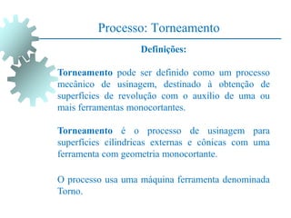 Processo: Torneamento
Definições:
Torneamento pode ser definido como um processo
mecânico de usinagem, destinado à obtenção de
superfícies de revolução com o auxílio de uma ou
mais ferramentas monocortantes.
Torneamento é o processo de usinagem para
superfícies cilindricas externas e cônicas com uma
ferramenta com geometria monocortante.
O processo usa uma máquina ferramenta denominada
Torno.
 
