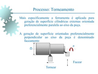 Processo: Torneamento
Mais especificamente a ferramenta é aplicada para
geração de superfície cilíndricas externas orientada
preferencialmente paralela ao eixo da peça.
A geração de superfície orientadas preferencialmente
perpendicular ao eixo da peça é denominado
faceamento
Tornear
Facear
n
D
 