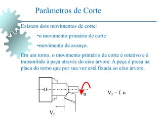 Existem dois movimentos de corte:
•o movimento primário de corte
•movimento de avanço.
Em um torno, o movimento primário de corte é rotativo e é
transmitido à peça através do eixo árvore. A peça é presa na
placa do torno que por sua vez está fixada ao eixo árvore.
Parâmetros de Corte
n
Vf
Vf = f. n
 