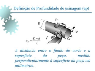 Definição de Profundidade de usinagem (ap)
A distância entre o fundo do corte e a
superfície da peça, medido
perpendicularmente à superfície da peça em
milímetros.
2
d
D
ap


D
d
f
Vc
ap
 