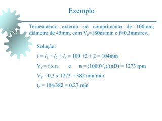Exemplo
Torneamento externo no comprimento de 100mm,
diâmetro de 45mm, com Vc=180m/min e f=0,3mm/rev.
Solução:
l = l1 + l2 + l3 = 100 +2 + 2 = 104mm
Vf = f x n e n = (1000Vc)/(D) = 1273 rpm
Vf = 0,3 x 1273 = 382 mm/min
tc = 104/382 = 0,27 min
 