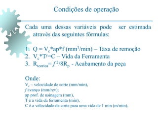 Condições de operação
Cada uma dessas variáveis pode ser estimada
através das seguintes fórmulas:
1. Q = Vc*ap*f (mm3/min) – Taxa de remoção
2. Vc*Ty=C – Vida da Ferramenta
3. Rteorica= f 2/8Rp - Acabamento da peça
Onde:
Vc – velocidade de corte (mm/min),
f avanço (mm/rev);
ap prof. de usinagem (mm),
T é a vida da ferramenta (min),
C é a velocidade de corte para uma vida de 1 min (m/min).
 