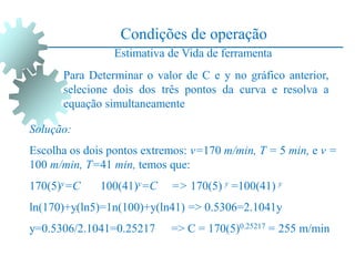 Condições de operação
Estimativa de Vida de ferramenta
Para Determinar o valor de C e y no gráfico anterior,
selecione dois dos três pontos da curva e resolva a
equação simultaneamente
Solução:
Escolha os dois pontos extremos: v=170 m/min, T = 5 min, e v =
100 m/min, T=41 min, temos que:
170(5)y=C 100(41)y=C => 170(5) y =100(41) y
ln(170)+y(ln5)=1n(100)+y(ln41) => 0.5306=2.1041y
y=0.5306/2.1041=0.25217 => C = 170(5)0.25217 = 255 m/min
 