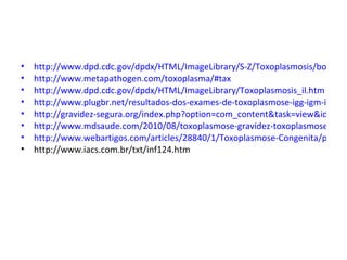 •   http://www.dpd.cdc.gov/dpdx/HTML/ImageLibrary/S-Z/Toxoplasmosis/body_To
•   http://www.metapathogen.com/toxoplasma/#tax
•   http://www.dpd.cdc.gov/dpdx/HTML/ImageLibrary/Toxoplasmosis_il.htm
•   http://www.plugbr.net/resultados-dos-exames-de-toxoplasmose-igg-igm-iga-e-a
•   http://gravidez-segura.org/index.php?option=com_content&task=view&id=12&
•   http://www.mdsaude.com/2010/08/toxoplasmose-gravidez-toxoplasmose.html
•   http://www.webartigos.com/articles/28840/1/Toxoplasmose-Congenita/pagina
•   http://www.iacs.com.br/txt/inf124.htm
 