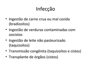 Infecção
• Ingestão de carne crua ou mal cozida
  (bradizoítos)
• Ingestão de verduras contaminadas com
  oocistos
• Ingestão de leite não pasteurizado
  (taquizoítos)
• Transmissão congênita (taquizoítos e cistos)
• Transplante de órgãos (cistos)
 