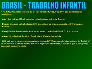 • HHáá 11..990000..000000 ppeessssooaass eennttrree 1100 ee 1144 aannooss ttrraabbaallhhaannddoo.. SSããoo 2,,66%% ddooss ttrraabbaallhhaaddoorreess 
bbrraassiilleeiirrooss.. 
• AAlléémm ddaass oouuttrraass 330000 mmiill ccrriiaannççaass ttrraabbaallhhaaddoorraass eennttrree 55 ee 99 aannooss.. 
• DDeessssaass ccrriiaannççaass ttrraabbaallhhaaddoorraass,, 6600%% eennccoonnttrraamm--ssee eemm áárreeaass rruurraaiiss ee 4400%% eemm áárreeaass 
uurrbbaannaass.. 
• NNaa rreeggiiããoo NNoorrddeessttee éé oonnddee mmaaiiss ssee eennccoonnttrraa oo ttrraabbaallhhoo iinnffaannttiill:: 5511,,44 %% ddoo ttoottaall.. 
• AA ttaaxxaa ddee ttrraabbaallhhoo iinnffaannttiill nnoo BBrraassiill aaiinnddaa éé bbaassttaannttee eelleevvaaddaa.. 
• OO BBrraassiill tteemm oo ccoommpprroommiissssoo aassssiinnaaddoo jjuunnttoo àà OOIITT ((OOrrggaanniizzaaççããoo IInntteerrnnaacciioonnaall ddoo TTrraabbaallhhoo)) 
ddee eerrrraaddiiccaarr oo ttrraabbaallhhoo iinnffaannttiill aattéé 2001166.. AAllgguunnss eessppeecciiaalliissttaass jjáá dduuvviiddaamm qquuee oo ppaaííss ppoossssaa 
ccoonnsseegguuiirr ccuummpprriirr aa mmeettaa.. 
 
