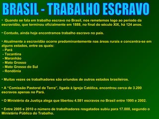 • QQuuaannddoo ssee ffaallaa eemm ttrraabbaallhhoo eessccrraavvoo nnoo BBrraassiill,, nnooss rreemmeetteemmooss llooggoo aaoo ppeerrííooddoo ddaa 
eessccrraavviiddããoo,, qquuee tteerrmmiinnoouu ooffiicciiaallmmeennttee eemm 11888888,, nnoo ffiinnaall ddoo ssééccuulloo XXIIXX,, hháá 11244 aannooss.. 
• CCoonnttuuddoo,, aaiinnddaa hhoojjee eennccoonnttrraammooss ttrraabbaallhhoo eessccrraavvoo nnoo ppaaííss.. 
• AAttuuaallmmeennttee aa eessccrraavviiddããoo ooccoorrrree pprreeddoommiinnaanntteemmeennttee nnaass áárreeaass rruurraaiiss ee ccoonncceennttrraa--ssee eemm 
aallgguunnss eessttaaddooss,, eennttrree ooss qquuaaiiss:: 
-- PPaarráá 
-- TTooccaannttiinnss 
-- MMaarraannhhããoo 
-- MMaattoo GGrroossssoo 
-- MMaattoo GGrroossssoo ddoo SSuull 
-- RRoonnddôônniiaa 
• MMuuiittaass vveezzeess ooss ttrraabbaallhhaaddoorreess ssããoo oorriiuunnddooss ddee oouuttrrooss eessttaaddooss bbrraassiilleeiirrooss.. 
• AA ““CCoommiissssããoo PPaassttoorraall ddaa TTeerrrraa””,, lliiggaaddaa àà IIggrreejjaa CCaattóólliiccaa,, eennccoonnttrroouu cceerrccaa ddee 33..20000 
eessccrraavvooss aappeennaass nnoo PPaarráá.. 
• OO MMiinniissttéérriioo ddaa JJuussttiiççaa aalleeggaa qquuee lliibbeerrttoouu 44..558811 eessccrraavvooss nnoo BBrraassiill eennttrree 11999955 ee 200002.. 
• EEnnttrree 2000055 ee 2001100 oo nnúúmmeerroo ddee ttrraabbaallhhaaddoorreess rreessggaattaaddooss ssuubbiiuu ppaarraa 1177..000000,, sseegguunnddoo oo 
MMiinniissttéérriioo PPúúbblliiccoo ddoo TTrraabbaallhhoo.. 
 