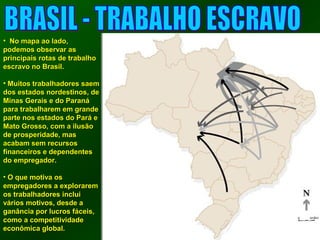 • NNoo mmaappaa aaoo llaaddoo,, 
ppooddeemmooss oobbsseerrvvaarr aass 
pprriinncciippaaiiss rroottaass ddee ttrraabbaallhhoo 
eessccrraavvoo nnoo BBrraassiill.. 
• MMuuiittooss ttrraabbaallhhaaddoorreess ssaaeemm 
ddooss eessttaaddooss nnoorrddeessttiinnooss,, ddee 
MMiinnaass GGeerraaiiss ee ddoo PPaarraannáá 
ppaarraa ttrraabbaallhhaarreemm eemm ggrraannddee 
ppaarrttee nnooss eessttaaddooss ddoo PPaarráá ee 
MMaattoo GGrroossssoo,, ccoomm aa iilluussããoo 
ddee pprroossppeerriiddaaddee,, mmaass 
aaccaabbaamm sseemm rreeccuurrssooss 
ffiinnaanncceeiirrooss ee ddeeppeennddeenntteess 
ddoo eemmpprreeggaaddoorr.. 
• OO qquuee mmoottiivvaa ooss 
eemmpprreeggaaddoorreess aa eexxpplloorraarreemm 
ooss ttrraabbaallhhaaddoorreess iinncclluuii 
vváárriiooss mmoottiivvooss,, ddeessddee aa 
ggaannâânncciiaa ppoorr lluuccrrooss ffáácceeiiss,, 
ccoommoo aa ccoommppeettiittiivviiddaaddee 
eeccoonnôômmiiccaa gglloobbaall.. 
 