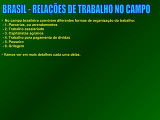 • NNoo ccaammppoo bbrraassiilleeiirroo ccoonnvviivveemm ddiiffeerreenntteess ffoorrmmaass ddee oorrggaanniizzaaççããoo ddoo ttrraabbaallhhoo:: 
-- 11.. PPaarrcceerriiaass,, oouu aarrrreennddaammeennttooss 
-- 22.. TTrraabbaallhhoo aassssaallaarriiaaddoo 
-- 33.. CCaappiittaalliissttaass aaggrráárriiooss 
-- 44.. TTrraabbaallhhoo ppaarraa ppaaggaammeennttoo ddee ddíívviiddaass 
-- 55.. PPoosssseeiirroo 
-- 66.. GGrriillaaggeemm 
• VVaammooss vveerr eemm mmaaiiss ddeettaallhheess ccaaddaa uummaa ddeellaass.. 
 