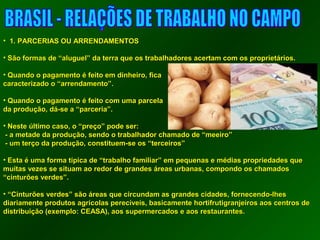 • 11.. PPAARRCCEERRIIAASS OOUU AARRRREENNDDAAMMEENNTTOOSS 
• SSããoo ffoorrmmaass ddee ““aalluugguueell”” ddaa tteerrrraa qquuee ooss ttrraabbaallhhaaddoorreess aacceerrttaamm ccoomm ooss pprroopprriieettáárriiooss.. 
• QQuuaannddoo oo ppaaggaammeennttoo éé ffeeiittoo eemm ddiinnhheeiirroo,, ffiiccaa 
ccaarraacctteerriizzaaddoo oo ““aarrrreennddaammeennttoo””.. 
• QQuuaannddoo oo ppaaggaammeennttoo éé ffeeiittoo ccoomm uummaa ppaarrcceellaa 
ddaa pprroodduuççããoo,, ddáá--ssee aa ““ppaarrcceerriiaa””.. 
• NNeessttee úúllttiimmoo ccaassoo,, oo ““pprreeççoo”” ppooddee sseerr:: 
-- aa mmeettaaddee ddaa pprroodduuççããoo,, sseennddoo oo ttrraabbaallhhaaddoorr cchhaammaaddoo ddee ““mmeeeeiirroo”” 
-- uumm tteerrççoo ddaa pprroodduuççããoo,, ccoonnssttiittuueemm--ssee ooss ““tteerrcceeiirrooss”” 
• EEssttaa éé uummaa ffoorrmmaa ttííppiiccaa ddee ““ttrraabbaallhhoo ffaammiilliiaarr”” eemm ppeeqquueennaass ee mmééddiiaass pprroopprriieeddaaddeess qquuee 
mmuuiittaass vveezzeess ssee ssiittuuaamm aaoo rreeddoorr ddee ggrraannddeess áárreeaass uurrbbaannaass,, ccoommppoonnddoo ooss cchhaammaaddooss 
““cciinnttuurrõõeess vveerrddeess””.. 
• ““CCiinnttuurrõõeess vveerrddeess”” ssããoo áárreeaass qquuee cciirrccuunnddaamm aass ggrraannddeess cciiddaaddeess,, ffoorrnneecceennddoo--llhheess 
ddiiaarriiaammeennttee pprroodduuttooss aaggrrííccoollaass ppeerreeccíívveeiiss,, bbaassiiccaammeennttee hhoorrttiiffrruuttiiggrraannjjeeiirrooss aaooss cceennttrrooss ddee 
ddiissttrriibbuuiiççããoo ((eexxeemmpplloo:: CCEEAASSAA)),, aaooss ssuuppeerrmmeerrccaaddooss ee aaooss rreessttaauurraanntteess.. 
 