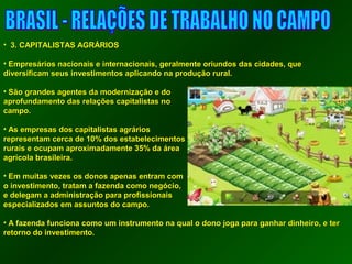 • 33.. CCAAPPIITTAALLIISSTTAASS AAGGRRÁÁRRIIOOSS 
• EEmmpprreessáárriiooss nnaacciioonnaaiiss ee iinntteerrnnaacciioonnaaiiss,, ggeerraallmmeennttee oorriiuunnddooss ddaass cciiddaaddeess,, qquuee 
ddiivveerrssiiffiiccaamm sseeuuss iinnvveessttiimmeennttooss aapplliiccaannddoo nnaa pprroodduuççããoo rruurraall.. 
• SSããoo ggrraannddeess aaggeenntteess ddaa mmooddeerrnniizzaaççããoo ee ddoo 
aapprrooffuunnddaammeennttoo ddaass rreellaaççõõeess ccaappiittaalliissttaass nnoo 
ccaammppoo.. 
• AAss eemmpprreessaass ddooss ccaappiittaalliissttaass aaggrráárriiooss 
rreepprreesseennttaamm cceerrccaa ddee 1100%% ddooss eessttaabbeelleecciimmeennttooss 
rruurraaiiss ee ooccuuppaamm aapprrooxxiimmaaddaammeennttee 3355%% ddaa áárreeaa 
aaggrrííccoollaa bbrraassiilleeiirraa.. 
• EEmm mmuuiittaass vveezzeess ooss ddoonnooss aappeennaass eennttrraamm ccoomm 
oo iinnvveessttiimmeennttoo,, ttrraattaamm aa ffaazzeennddaa ccoommoo nneeggóócciioo,, 
ee ddeelleeggaamm aa aaddmmiinniissttrraaççããoo ppaarraa pprrooffiissssiioonnaaiiss 
eessppeecciiaalliizzaaddooss eemm aassssuunnttooss ddoo ccaammppoo.. 
• AA ffaazzeennddaa ffuunncciioonnaa ccoommoo uumm iinnssttrruummeennttoo nnaa qquuaall oo ddoonnoo jjooggaa ppaarraa ggaannhhaarr ddiinnhheeiirroo,, ee tteerr 
rreettoorrnnoo ddoo iinnvveessttiimmeennttoo.. 
 