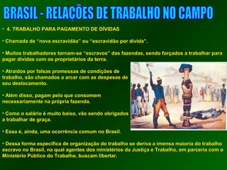 • 44.. TTRRAABBAALLHHOO PPAARRAA PPAAGGAAMMEENNTTOO DDEE DDÍÍVVIIDDAASS 
• CChhaammaaddaa ddee ““nnoovvaa eessccrraavviiddããoo”” oouu ““eessccrraavviiddããoo ppoorr ddíívviiddaa””.. 
• MMuuiittooss ttrraabbaallhhaaddoorreess ttoorrnnaamm--ssee ““eessccrraavvooss”” ddaass ffaazzeennddaass,, sseennddoo ffoorrççaaddooss aa ttrraabbaallhhaarr ppaarraa 
ppaaggaarr ddíívviiddaass ccoomm ooss pprroopprriieettáárriiooss ddaa tteerrrraa.. 
• AAttrraaííddooss ppoorr ffaallssaass pprroommeessssaass ddee ccoonnddiiççõõeess ddee 
ttrraabbaallhhoo,, ssããoo cchhaammaaddooss aa aarrccaarr ccoomm aass ddeessppeessaass ddee 
sseeuu ddeessllooccaammeennttoo.. 
• AAlléémm ddiissssoo,, ppaaggaamm ppeelloo qquuee ccoonnssoommeemm 
nneecceessssaarriiaammeennttee nnaa pprróópprriiaa ffaazzeennddaa.. 
• CCoommoo oo ssaalláárriioo éé mmuuiittoo bbaaiixxoo,, vvããoo sseennddoo oobbrriiggaaddooss 
aa ttrraabbaallhhaarr ddee ggrraaççaa.. 
• EEssssaa éé,, aaiinnddaa,, uummaa ooccoorrrrêênncciiaa ccoommuumm nnoo BBrraassiill.. 
• DDeessssaa ffoorrmmaa eessppeeccííffiiccaa ddee oorrggaanniizzaaççããoo ddoo ttrraabbaallhhoo ssee ddeerriivvaa aa iimmeennssaa mmaaiioorriiaa ddoo ttrraabbaallhhoo 
eessccrraavvoo nnoo BBrraassiill,, nnaa qquuaall aaggeenntteess ddooss mmiinniissttéérriiooss ddaa JJuussttiiççaa ee TTrraabbaallhhoo,, eemm ppaarrcceerriiaa ccoomm oo 
MMiinniissttéérriioo PPúúbblliiccoo ddoo TTrraabbaallhhoo,, bbuussccaamm lliibbeerrttaarr.. 
 