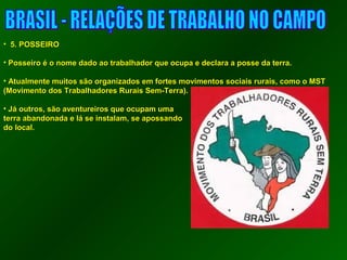 • 55.. PPOOSSSSEEIIRROO 
• PPoosssseeiirroo éé oo nnoommee ddaaddoo aaoo ttrraabbaallhhaaddoorr qquuee ooccuuppaa ee ddeeccllaarraa aa ppoossssee ddaa tteerrrraa.. 
• AAttuuaallmmeennttee mmuuiittooss ssããoo oorrggaanniizzaaddooss eemm ffoorrtteess mmoovviimmeennttooss ssoocciiaaiiss rruurraaiiss,, ccoommoo oo MMSSTT 
((MMoovviimmeennttoo ddooss TTrraabbaallhhaaddoorreess RRuurraaiiss SSeemm--TTeerrrraa)).. 
• JJáá oouuttrrooss,, ssããoo aavveennttuurreeiirrooss qquuee ooccuuppaamm uummaa 
tteerrrraa aabbaannddoonnaaddaa ee lláá ssee iinnssttaallaamm,, ssee aappoossssaannddoo 
ddoo llooccaall.. 
 