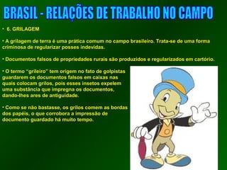 • 66.. GGRRIILLAAGGEEMM 
• AA ggrriillaaggeemm ddee tteerrrraa éé uummaa pprrááttiiccaa ccoommuumm nnoo ccaammppoo bbrraassiilleeiirroo.. TTrraattaa--ssee ddee uummaa ffoorrmmaa 
ccrriimmiinnoossaa ddee rreegguullaarriizzaarr ppoosssseess iinnddeevviiddaass.. 
• DDooccuummeennttooss ffaallssooss ddee pprroopprriieeddaaddeess rruurraaiiss ssããoo pprroodduuzziiddooss ee rreegguullaarriizzaaddooss eemm ccaarrttóórriioo.. 
• OO tteerrmmoo ““ggrriilleeiirroo”” tteemm oorriiggeemm nnoo ffaattoo ddee ggoollppiissttaass 
gguuaarrddaarreemm ooss ddooccuummeennttooss ffaallssooss eemm ccaaiixxaass nnaass 
qquuaaiiss ccoollooccaamm ggrriillooss,, ppooiiss eesssseess iinnsseettooss eexxppeelleemm 
uummaa ssuubbssttâânncciiaa qquuee iimmpprreeggnnaa ooss ddooccuummeennttooss,, 
ddaannddoo--llhheess aarreess ddee aannttiigguuiiddaaddee.. 
• CCoommoo ssee nnããoo bbaassttaassssee,, ooss ggrriillooss ccoommeemm aass bboorrddaass 
ddooss ppaappééiiss,, oo qquuee ccoorrrroobboorraa aa iimmpprreessssããoo ddee 
ddooccuummeennttoo gguuaarrddaaddoo hháá mmuuiittoo tteemmppoo.. 
 
