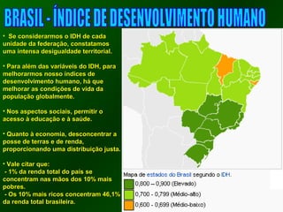 • SSee ccoonnssiiddeerraarrmmooss oo IIDDHH ddee ccaaddaa 
uunniiddaaddee ddaa ffeeddeerraaççããoo,, ccoonnssttaattaammooss 
uummaa iinntteennssaa ddeessiigguuaallddaaddee tteerrrriittoorriiaall.. 
• PPaarraa aalléémm ddaass vvaarriiáávveeiiss ddoo IIDDHH,, ppaarraa 
mmeellhhoorraarrmmooss nnoossssoo íínnddiicceess ddee 
ddeesseennvvoollvviimmeennttoo hhuummaannoo,, hháá qquuee 
mmeellhhoorraarr aass ccoonnddiiççõõeess ddee vviiddaa ddaa 
ppooppuullaaççããoo gglloobbaallmmeennttee.. 
• NNooss aassppeeccttooss ssoocciiaaiiss,, ppeerrmmiittiirr oo 
aacceessssoo àà eedduuccaaççããoo ee àà ssaaúúddee.. 
• QQuuaannttoo àà eeccoonnoommiiaa,, ddeessccoonncceennttrraarr aa 
ppoossssee ddee tteerrrraass ee ddee rreennddaa,, 
pprrooppoorrcciioonnaannddoo uummaa ddiissttrriibbuuiiççããoo jjuussttaa.. 
• VVaallee cciittaarr qquuee: 
-- 11%% ddaa rreennddaa ttoottaall ddoo ppaaííss ssee 
ccoonncceennttrraamm nnaass mmããooss ddooss 1100%% mmaaiiss 
ppoobbrreess.. 
-- OOss 1100%% mmaaiiss rriiccooss ccoonncceennttrraamm 4466,,11%% 
ddaa rreennddaa ttoottaall bbrraassiilleeiirraa.. 
 