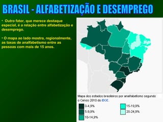 • OOuuttrroo ffaattoorr,, qquuee mmeerreeccee ddeessttaaqquuee 
eessppeecciiaall,, éé aa rreellaaççããoo eennttrree aallffaabbeettiizzaaççããoo ee 
ddeesseemmpprreeggoo.. 
• OO mmaappaa aaoo llaaddoo mmoossttrraa,, rreeggiioonnaallmmeennttee,, 
aass ttaaxxaass ddee aannaallffaabbeettiissmmoo eennttrree aass 
ppeessssooaass ccoomm mmaaiiss ddee 1155 aannooss.. 
 