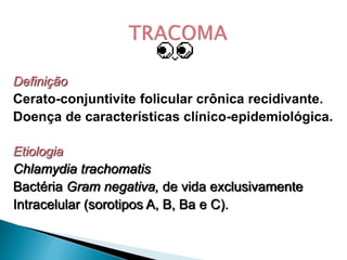 Definição
Cerato-conjuntivite folicular crônica recidivante.
Doença de características clínico-epidemiológica.
Etiologia
Chlamydia trachomatis
Bactéria Gram negativa, de vida exclusivamente
Intracelular (sorotipos A, B, Ba e C).
 