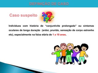Caso suspeito
Indivíduos com história de “conjuntivite prolongada” ou sintomas
oculares de longa duração (ardor, prurido, sensação de corpo estranho
etc), especialmente na faixa etária de 1 a 10 anos.
 