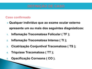 Caso confirmado
 Qualquer indivíduo que ao exame ocular externo
apresente um ou mais dos seguintes diagnósticos:
1. Inflamação Tracomatosa Folicular ( TF );
2. Inflamação Tracomatosa Intensa ( TI );
3. Cicatrização Conjuntival Tracomatosa ( TS );
4. Triquíase Tracomatosa ( TT );
5. Opacificação Corneana ( CO ).
 