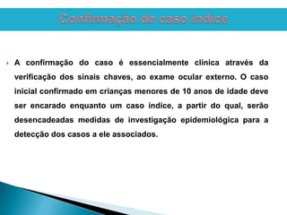  A confirmação do caso é essencialmente clínica através da
verificação dos sinais chaves, ao exame ocular externo. O caso
inicial confirmado em crianças menores de 10 anos de idade deve
ser encarado enquanto um caso índice, a partir do qual, serão
desencadeadas medidas de investigação epidemiológica para a
detecção dos casos a ele associados.
 