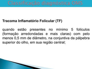 Tracoma Inflamatório Folicular (TF)
quando estão presentes no mínimo 5 folículos
(formação arredondadas e mais claras) com pelo
menos 0,5 mm de diâmetro, na conjuntiva da pálpebra
superior do olho, em sua região central;
 
