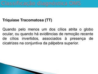 Triquíase Tracomatosa (TT)
Quando pelo menos um dos cílios atrita o globo
ocular, ou quando há evidências de remoção recente
de cílios invertidos, associados à presença de
cicatrizes na conjuntiva da pálpebra superior.
 