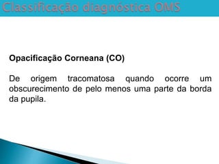 Opacificação Corneana (CO)
De origem tracomatosa quando ocorre um
obscurecimento de pelo menos uma parte da borda
da pupila.
 