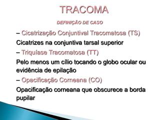 DEFINIÇÃO DE CASO
– Cicatrização Conjuntival Tracomatosa (TS)
Cicatrizes na conjuntiva tarsal superior
– Triquíase Tracomatosa (TT)
Pelo menos um cílio tocando o globo ocular ou
evidência de epilação
– Opacificação Corneana (CO)
Opacificação corneana que obscurece a borda
pupilar
TRACOMA
 