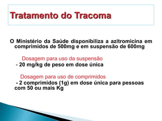 O Ministério da Saúde disponibiliza a azitromicina em
comprimidos de 500mg e em suspensão de 600mg
Dosagem para uso da suspensão
- 20 mg/kg de peso em dose única
Dosagem para uso de comprimidos
- 2 comprimidos (1g) em dose única para pessoas
com 50 ou mais Kg
 
