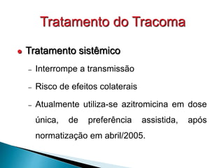 Tratamento do Tracoma
 Tratamento sistêmico
– Interrompe a transmissão
– Risco de efeitos colaterais
– Atualmente utiliza-se azitromicina em dose
única, de preferência assistida, após
normatização em abril/2005.
 