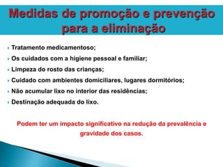  Tratamento medicamentoso;
 Os cuidados com a higiene pessoal e familiar;
 Limpeza do rosto das crianças;
 Cuidado com ambientes domiciliares, lugares dormitórios;
 Não acumular lixo no interior das residências;
 Destinação adequada do lixo.
Podem ter um impacto significativo na redução da prevalência e
gravidade dos casos.
 